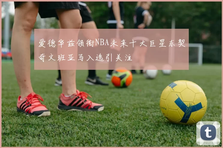 爱德华兹领衔NBA未来十大巨星东契奇文班亚马入选引关注