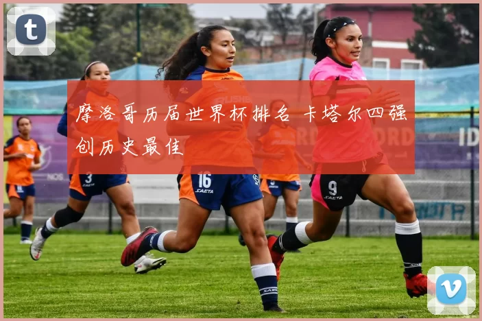 摩洛哥历届世界杯排名 卡塔尔四强创历史最佳