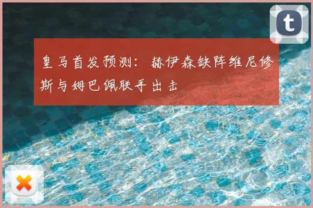 皇马首发预测:赫伊森缺阵维尼修斯与姆巴佩联手出击