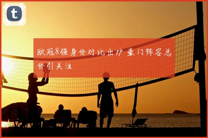 欧冠8强身价对比出炉 豪门阵容总价引关注
