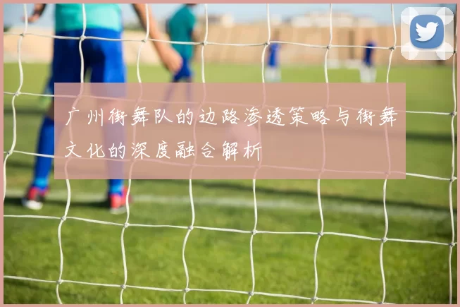 广州街舞队的边路渗透策略与街舞文化的深度融合解析