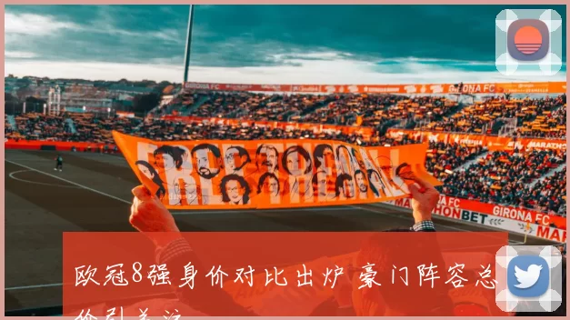 欧冠8强身价对比出炉 豪门阵容总价引关注
