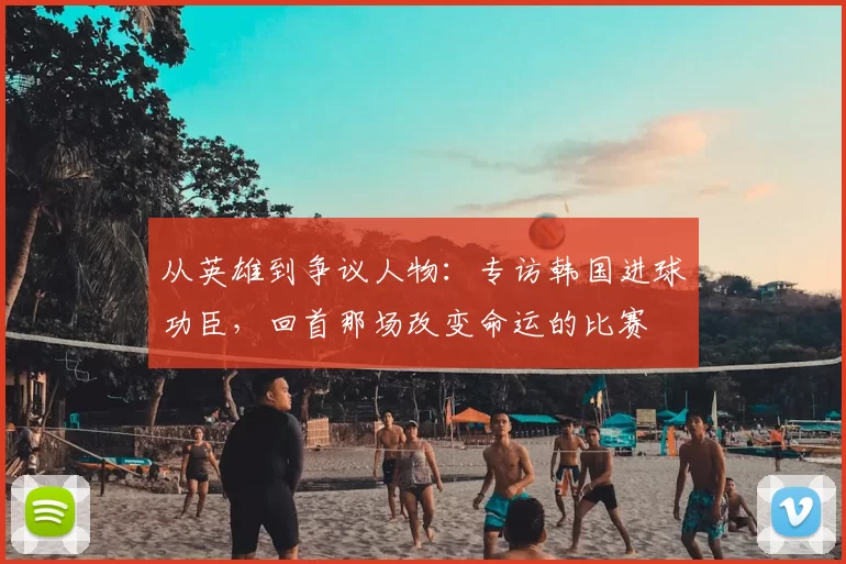 从英雄到争议人物:专访韩国进球功臣,回首那场改变命运的比赛