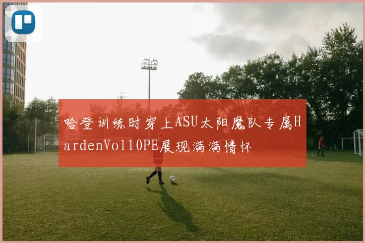 哈登训练时穿上ASU太阳魔队专属HardenVol10PE展现满满情怀
