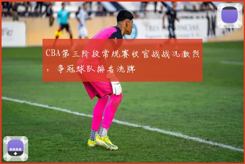 CBA第三阶段常规赛收官战战况激烈，争冠球队排名洗牌