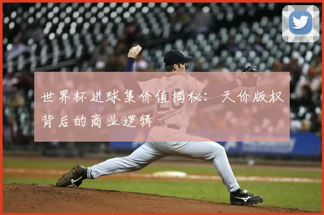 世界杯进球集价值揭秘:天价版权背后的商业逻辑