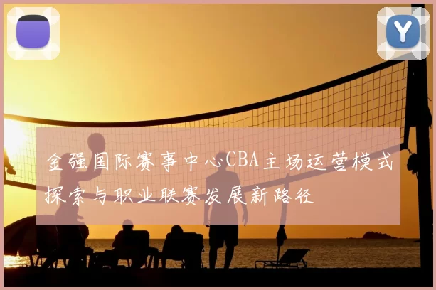 金强国际赛事中心CBA主场运营模式探索与职业联赛发展新路径