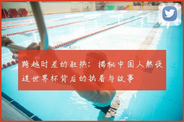 跨越时差的狂热:揭秘中国人熬夜追世界杯背后的执着与故事