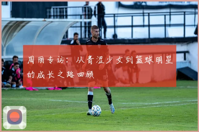 周丽专访：从青涩少女到篮球明星的成长之路回顾
