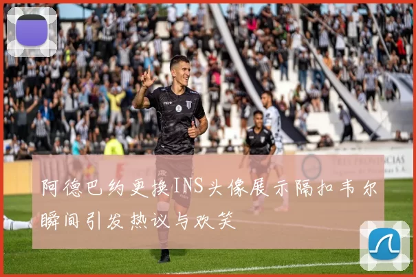 阿德巴约更换INS头像展示隔扣韦尔瞬间引发热议与欢笑