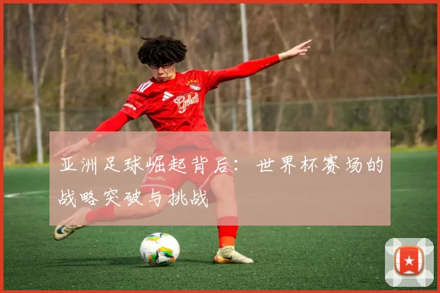 亚洲足球崛起背后:世界杯赛场的战略突破与挑战