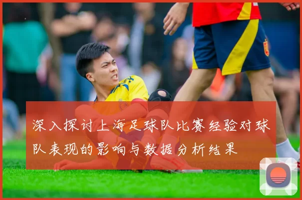 深入探讨上海足球队比赛经验对球队表现的影响与数据分析结果