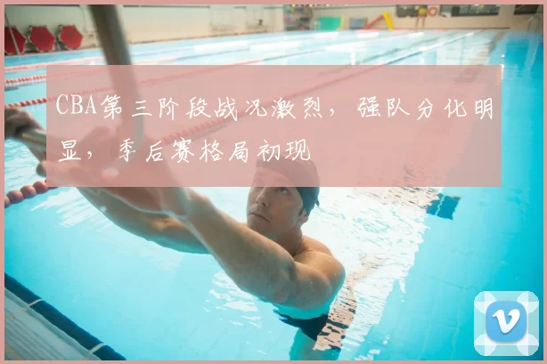 CBA第三阶段战况激烈,强队分化明显,季后赛格局初现